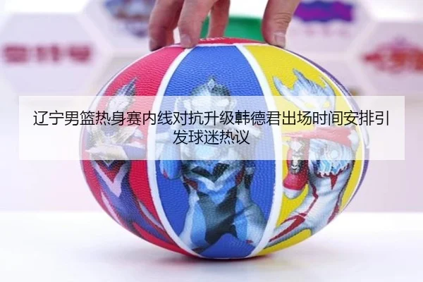 辽宁男篮热身赛内线对抗升级韩德君出场时间安排引发球迷热议